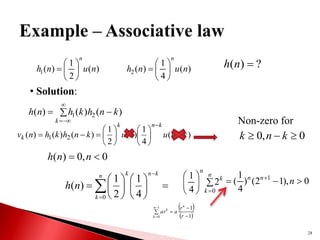 28
)
(
2
1
)
(
1 n
u
n
h
n






 )
(
4
1
)
(
2 n
u
n
h
n






 ?
)
( 
n
h
• Solution:
 




k
k
n
h
k
h
n
h )
(
)
(
)
( 2
1
)
(
4
1
)
(
2
1
)
(
)
(
)
( 2
1 k
n
u
k
u
k
n
h
k
h
n
v
k
n
k
k 















 Non-zero for
0
,
0 

 k
n
k
0
,
0
)
( 
 n
n
h

















n
k
k
n
k
n
h
0 4
1
2
1
)
( 







n
k
k
n
0
2
4
1
0
),
1
2
(
)
4
1
( 1


 
n
n
n
 
 






1
0 1
1
n
k
n
k
r
r
a
ar
 