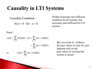 31
Causality Condition :
0
for
0
)
( 
 n
n
h






















0
0
)
(
)
(
)
(
)
(
)
(
)
(
)
(
)
(
)
(
)
(
:
Proof
k
k
k
k
k
h
k
n
x
n
y
so
k
h
k
n
x
k
h
k
n
x
k
n
h
k
x
n
y
But x(n-k) for k>=0 shows
the past values of x(n). So y(n)
depends only on the
past values of x(n) and the
system is causal.
Neither necessary nor sufficient
condition for all systems, but
necessary and sufficient for LTI
systems
Causality in LTI Systems
 