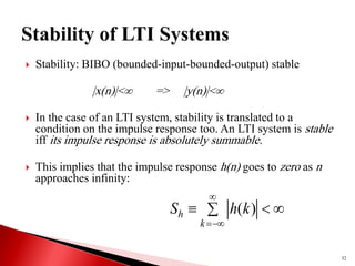  Stability: BIBO (bounded-input-bounded-output) stable
|x(n)|< => |y(n)|<
 In the case of an LTI system, stability is translated to a
condition on the impulse response too. An LTI system is stable
iff its impulse response is absolutely summable.
 This implies that the impulse response h(n) goes to zero as n
approaches infinity:
32
 





k
h k
h
S )
(
 