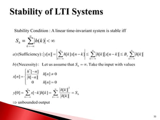33
Stability Condition : A linear time-invariant system is stable iff

















k
x
k
k
k
h
B
k
n
x
k
h
k
n
x
k
h
n
y
a ]
[
]
[
]
[
]
[
]
[
]
[
:
cy)
(Sufficien
)
output
unbounded
]
[
]
[
]
[
]
[
]
0
[
0
]
[
0
0
]
[
]
[
]
[
]
[
values
input with
the
Take
.
that
assume
us
Let
:
)
(Necessity
)
2
*

























h
k
k
h
S
k
h
k
h
k
h
k
x
y
n
h
n
h
n
h
n
h
n
x
S
b
Stability of LTI Systems







k
h k
h
S )
(
 