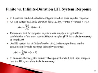  LTI systems can be divided into 2 types based on their impulse response:
 An FIR system has finite-duration h(n), i.e. h(n) = 0 for n < 0 and n ≥ M.
 This means that the output at any time n is simply a weighted linear
combination of the most recent M input samples (FIR has a finite memory
of length M).
 An IIR system has infinite-duration h(n), so its output based on the
convolution formula becomes (causality assumed)
 In this case, the weighted sum involves present and all past input samples
thus the IIR system has infinite memory.
35
 



1
0
)
(
)
(
)
(
M
k
k
n
x
k
h
n
y
 


0
)
(
)
(
)
(
k
k
n
x
k
h
n
y
 