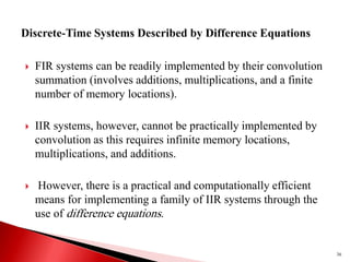  FIR systems can be readily implemented by their convolution
summation (involves additions, multiplications, and a finite
number of memory locations).
 IIR systems, however, cannot be practically implemented by
convolution as this requires infinite memory locations,
multiplications, and additions.
 However, there is a practical and computationally efficient
means for implementing a family of IIR systems through the
use of difference equations.
36
 