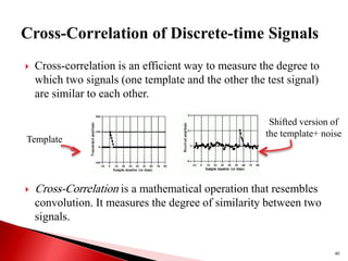  Cross-correlation is an efficient way to measure the degree to
which two signals (one template and the other the test signal)
are similar to each other.
 Cross-Correlation is a mathematical operation that resembles
convolution. It measures the degree of similarity between two
signals.
Template
Shifted version of
the template+ noise
40
 