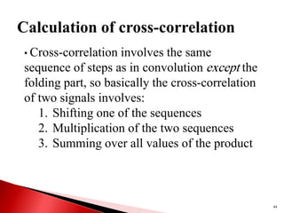 44
• Cross-correlation involves the same
sequence of steps as in convolution except the
folding part, so basically the cross-correlation
of two signals involves:
1. Shifting one of the sequences
2. Multiplication of the two sequences
3. Summing over all values of the product
 