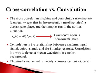  The cross-correlation machine and convolution machine are
identical, except that in the correlation machine this flip
doesn't take place, and the samples run in the normal
direction.
 Convolution is the relationship between a system's input
signal, output signal, and the impulse response. Correlation
is a way to detect a known waveform in a noisy
background.
 The similar mathematics is only a convenient coincidence.
45
)
(
*
)
(
)
( l
y
l
x
l
rxy 
 Cross-correlation is
non-commutative.
 