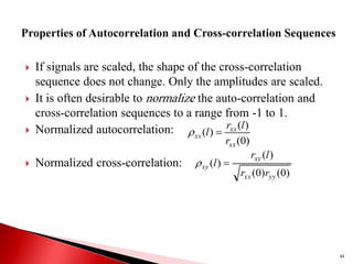  If signals are scaled, the shape of the cross-correlation
sequence does not change. Only the amplitudes are scaled.
 It is often desirable to normalize the auto-correlation and
cross-correlation sequences to a range from -1 to 1.
 Normalized autocorrelation:
 Normalized cross-correlation:
48
)
0
(
)
(
)
(
xx
xx
xx
r
l
r
l 

)
0
(
)
0
(
)
(
)
(
yy
xx
xy
xy
r
r
l
r
l 

 