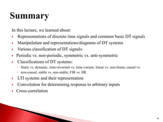 In this lecture, we learned about:
 Representations of discrete time signals and common basic DT signals
 Manipulation and representations/diagrams of DT systems
 Various classification of DT signals:
 Periodic vs. non-periodic, symmetric vs. anti-symmetric
 Classifications of DT systems:
◦ Static vs. dynamic, time-invariant vs. time-variant, linear vs. non-linear, causal vs.
◦ non-causal, stable vs. non-stable, FIR vs. IIR
 LTI systems and their representation
 Convolution for determining response to arbitrary inputs
 Cross-correlation
49
 