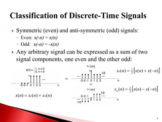  Symmetric (even) and anti-symmetric (odd) signals:
◦ Even: x(-n) = x(n)
◦ Odd: x(-n) = -x(n)
 Any arbitrary signal can be expressed as a sum of two
signal components, one even and the other odd:
8
)
(
)
(
)
( n
x
n
x
n
x o
e 

=
+
 
)
(
)
(
)
( 2
1
n
x
n
x
n
xe 


 
)
(
)
(
)
( 2
1
n
x
n
x
n
xo 


 