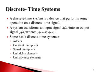  A discrete-time system is a device that performs some
operation on a discrete-time signal.
 A system transforms an input signal x(n) into an output
signal y(n) where: .
 Some basic discrete-time systems:
◦ Adders
◦ Constant multipliers
◦ Signal multipliers
◦ Unit delay elements
◦ Unit advance elements
9
)]
(
[
)
( n
x
T
n
y 
 