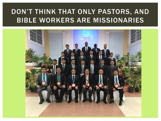 DON’T THINK THAT ONLY PASTORS, AND
BIBLE WORKERS ARE MISSIONARIES
 