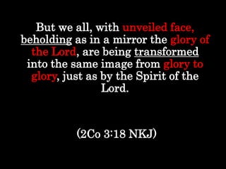 But we all, with unveiled face,
beholding as in a mirror the glory of
the Lord, are being transformed
into the same image from glory to
glory, just as by the Spirit of the
Lord.
(2Co 3:18 NKJ)
 
