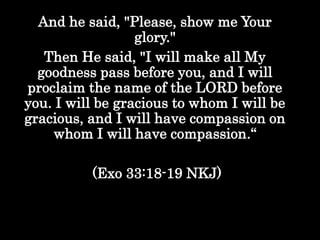 And he said, "Please, show me Your
glory."
Then He said, "I will make all My
goodness pass before you, and I will
proclaim the name of the LORD before
you. I will be gracious to whom I will be
gracious, and I will have compassion on
whom I will have compassion.“
(Exo 33:18-19 NKJ)
 