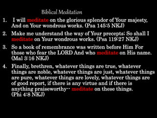 1. I will meditate on the glorious splendor of Your majesty,
And on Your wondrous works. (Psa 145:5 NKJ)
2. Make me understand the way of Your precepts; So shall I
meditate on Your wondrous works. (Psa 119:27 NKJ)
3. So a book of remembrance was written before Him For
those who fear the LORD And who meditate on His name.
(Mal 3:16 NKJ)
4. Finally, brethren, whatever things are true, whatever
things are noble, whatever things are just, whatever things
are pure, whatever things are lovely, whatever things are
of good report, if there is any virtue and if there is
anything praiseworthy-- meditate on these things.
(Phi 4:8 NKJ)
Biblical Meditation
 