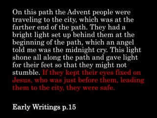 On this path the Advent people were
traveling to the city, which was at the
farther end of the path. They had a
bright light set up behind them at the
beginning of the path, which an angel
told me was the midnight cry. This light
shone all along the path and gave light
for their feet so that they might not
stumble. If they kept their eyes fixed on
Jesus, who was just before them, leading
them to the city, they were safe.
Early Writings p.15
 
