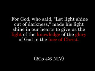 For God, who said, "Let light shine
out of darkness," made his light
shine in our hearts to give us the
light of the knowledge of the glory
of God in the face of Christ.
(2Co 4:6 NIV)
 