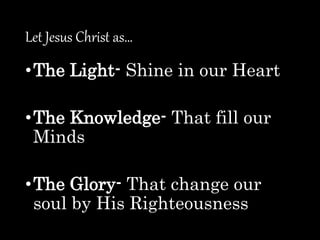 Let Jesus Christ as…
•The Light- Shine in our Heart
•The Knowledge- That fill our
Minds
•The Glory- That change our
soul by His Righteousness
 