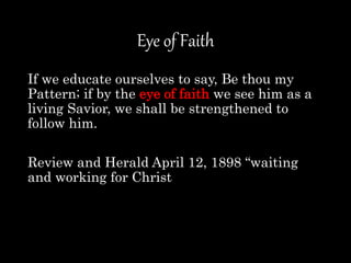 Eye of Faith
If we educate ourselves to say, Be thou my
Pattern; if by the eye of faith we see him as a
living Savior, we shall be strengthened to
follow him.
Review and Herald April 12, 1898 “waiting
and working for Christ
 