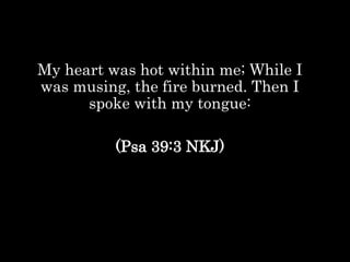 My heart was hot within me; While I
was musing, the fire burned. Then I
spoke with my tongue:
(Psa 39:3 NKJ)
 