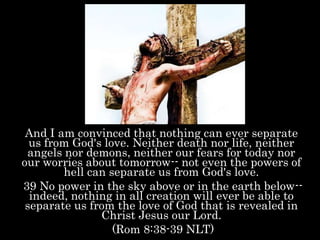 And I am convinced that nothing can ever separate
us from God's love. Neither death nor life, neither
angels nor demons, neither our fears for today nor
our worries about tomorrow-- not even the powers of
hell can separate us from God's love.
39 No power in the sky above or in the earth below--
indeed, nothing in all creation will ever be able to
separate us from the love of God that is revealed in
Christ Jesus our Lord.
(Rom 8:38-39 NLT)
 
