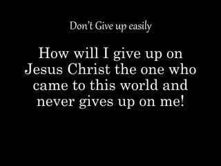 Don’t Give up easily
How will I give up on
Jesus Christ the one who
came to this world and
never gives up on me!
 