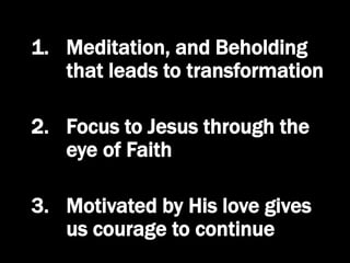 1. Meditation, and Beholding
that leads to transformation
2. Focus to Jesus through the
eye of Faith
3. Motivated by His love gives
us courage to continue
 