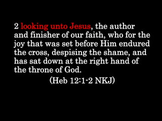 Looking to Jesus
2 looking unto Jesus, the author
and finisher of our faith, who for the
joy that was set before Him endured
the cross, despising the shame, and
has sat down at the right hand of
the throne of God.
(Heb 12:1-2 NKJ)
 