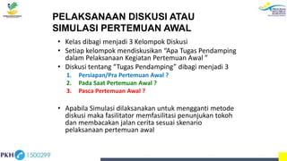 PELAKSANAAN DISKUSI ATAU
SIMULASI PERTEMUAN AWAL
• Kelas dibagi menjadi 3 Kelompok Diskusi
• Setiap kelompok mendiskusikan “Apa Tugas Pendamping
dalam Pelaksanaan Kegiatan Pertemuan Awal ”
• Diskusi tentang “Tugas Pendamping” dibagi menjadi 3
1. Persiapan/Pra Pertemuan Awal ?
2. Pada Saat Pertemuan Awal ?
3. Pasca Pertemuan Awal ?
• Apabila Simulasi dilaksanakan untuk mengganti metode
diskusi maka fasilitator memfasilitasi penunjukan tokoh
dan membacakan jalan cerita sesuai skenario
pelaksanaan pertemuan awal
 