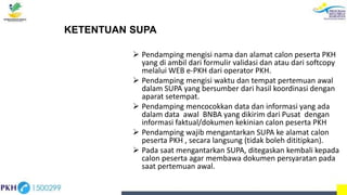 KETENTUAN SUPA
 Pendamping mengisi nama dan alamat calon peserta PKH
yang di ambil dari formulir validasi dan atau dari softcopy
melalui WEB e-PKH dari operator PKH.
 Pendamping mengisi waktu dan tempat pertemuan awal
dalam SUPA yang bersumber dari hasil koordinasi dengan
aparat setempat.
 Pendamping mencocokkan data dan informasi yang ada
dalam data awal BNBA yang dikirim dari Pusat dengan
informasi faktual/dokumen kekinian calon peserta PKH
 Pendamping wajib mengantarkan SUPA ke alamat calon
peserta PKH , secara langsung (tidak boleh dititipkan).
 Pada saat mengantarkan SUPA, ditegaskan kembali kepada
calon peserta agar membawa dokumen persyaratan pada
saat pertemuan awal.
 