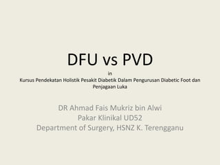 DFU vs PVD
in
Kursus Pendekatan Holistik Pesakit Diabetik Dalam Pengurusan Diabetic Foot dan
Penjagaan Luka
DR Ahmad Fais Mukriz bin Alwi
Pakar Klinikal UD52
Department of Surgery, HSNZ K. Terengganu
 