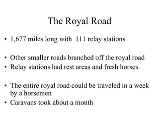 The Royal Road
• 1,677 miles long with 111 relay stations
• Other smaller roads branched off the royal road
• Relay stations had rest areas and fresh horses.
• The entire royal road could be traveled in a week
by a horsemen
• Caravans took about a month
 