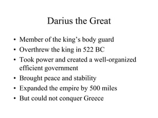 Darius the Great
• Member of the king’s body guard
• Overthrew the king in 522 BC
• Took power and created a well-organized
efficient government
• Brought peace and stability
• Expanded the empire by 500 miles
• But could not conquer Greece
 