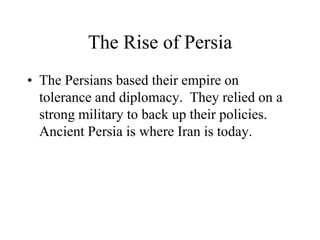 The Rise of Persia
• The Persians based their empire on
tolerance and diplomacy. They relied on a
strong military to back up their policies.
Ancient Persia is where Iran is today.
 