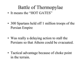 Battle of Thermopylae
• It means the “HOT GATES”
• 300 Spartans held off 1 million troops of the
Persian Empire
• Was really a delaying action to stall the
Persians so that Athens could be evacuated.
• Tactical advantage because of choke point
in the terrain.
 