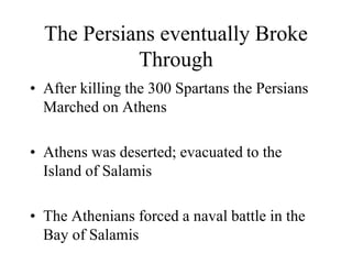 The Persians eventually Broke
Through
• After killing the 300 Spartans the Persians
Marched on Athens
• Athens was deserted; evacuated to the
Island of Salamis
• The Athenians forced a naval battle in the
Bay of Salamis
 