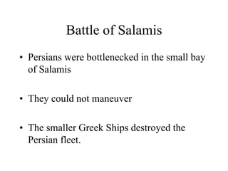 Battle of Salamis
• Persians were bottlenecked in the small bay
of Salamis
• They could not maneuver
• The smaller Greek Ships destroyed the
Persian fleet.
 