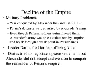 Decline of the Empire
• Military Problems…
– Was conquered by Alexander the Great in 330 BC
– Persia’s defenses were smashed by Alexander’s army
– Even though Persian soldiers outnumbered them,
Alexander’s army was able to take them by surprise
and break through a weak point in Persian lines.
• Leader Darius fled for fear of being killed
• Darius tried to negotiate a peace settlement, but
Alexander did not accept and went on to conquer
the remainder of Persia’s empire.
 