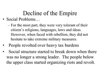 Decline of the Empire
• Social Problems…
– For the most part, they were very tolerant of their
citizen’s religions, languages, laws and ideas.
However, when faced with rebellion, they did not
hesitate to take extreme military measures.
• People revolted over heavy tax burdens
• Social structure started to break down when there
was no longer a strong leader. The people below
the upper class started organizing riots and revolt.
 