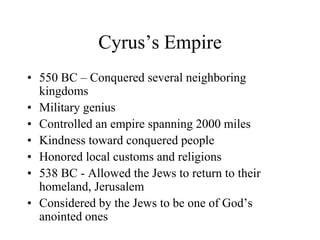 Cyrus’s Empire
• 550 BC – Conquered several neighboring
kingdoms
• Military genius
• Controlled an empire spanning 2000 miles
• Kindness toward conquered people
• Honored local customs and religions
• 538 BC - Allowed the Jews to return to their
homeland, Jerusalem
• Considered by the Jews to be one of God’s
anointed ones
 