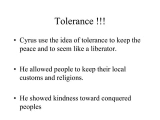 Tolerance !!!
• Cyrus use the idea of tolerance to keep the
peace and to seem like a liberator.
• He allowed people to keep their local
customs and religions.
• He showed kindness toward conquered
peoples
 