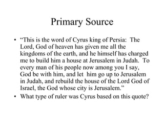 Primary Source
• “This is the word of Cyrus king of Persia: The
Lord, God of heaven has given me all the
kingdoms of the earth, and he himself has charged
me to build him a house at Jerusalem in Judah. To
every man of his people now among you I say,
God be with him, and let him go up to Jerusalem
in Judah, and rebuild the house of the Lord God of
Israel, the God whose city is Jerusalem.”
• What type of ruler was Cyrus based on this quote?
 