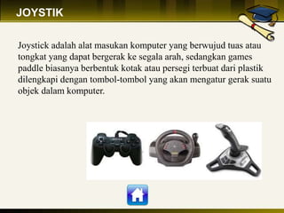 JOYSTIK
Joystick adalah alat masukan komputer yang berwujud tuas atau
tongkat yang dapat bergerak ke segala arah, sedangkan games
paddle biasanya berbentuk kotak atau persegi terbuat dari plastik
dilengkapi dengan tombol-tombol yang akan mengatur gerak suatu
objek dalam komputer.
 
