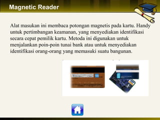 Magnetic Reader
Alat masukan ini membaca potongan magnetis pada kartu. Handy
untuk pertimbangan keamanan, yang menyediakan identifikasi
secara cepat pemilik kartu. Metoda ini digunakan untuk
menjalankan poin-poin tunai bank atau untuk menyediakan
identifikasi orang-orang yang memasuki suatu bangunan.
 