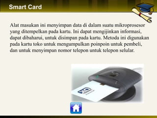 Smart Card
Alat masukan ini menyimpan data di dalam suatu mikroprosesor
yang ditempelkan pada kartu. Ini dapat mengijinkan informasi,
dapat dibaharui, untuk disimpan pada kartu. Metoda ini digunakan
pada kartu toko untuk mengumpulkan poinpoin untuk pembeli,
dan untuk menyimpan nomor telepon untuk telepon selular.
 