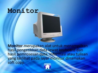 Monitor
Monitor merupakan alat untuk menampilkan
hasil pengetikkan data lewat keyboard dan
hasil pemrosesan data. Informasi atau tulisan
yang terlihat pada layar monitor dinamakan
soft copy.
 