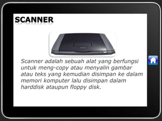 Scanner adalah sebuah alat yang berfungsi
untuk meng-copy atau menyalin gambar
atau teks yang kemudian disimpan ke dalam
memori komputer lalu disimpan dalam
harddisk ataupun floppy disk.
 
