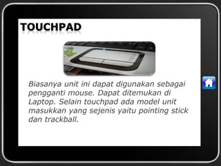 Biasanya unit ini dapat digunakan sebagai
pengganti mouse. Dapat ditemukan di
Laptop. Selain touchpad ada model unit
masukkan yang sejenis yaitu pointing stick
dan trackball.
 