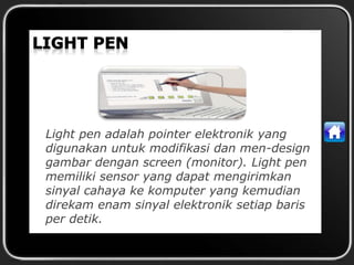 Light pen adalah pointer elektronik yang
digunakan untuk modifikasi dan men-design
gambar dengan screen (monitor). Light pen
memiliki sensor yang dapat mengirimkan
sinyal cahaya ke komputer yang kemudian
direkam enam sinyal elektronik setiap baris
per detik.
 
