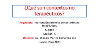 ¿Qué son contextos no
terapéuticos?
Asignatura: Intervención sistémica en contextos no
terapéuticos
Ciclo: II
Sección: A
Docente: Dra. Olimpia Martha Camarena lino
Huacho-Perú-2023
 