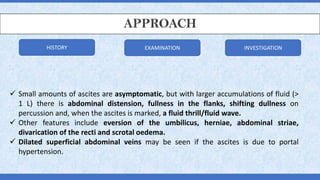 APPROACH
✓ Small amounts of ascites are asymptomatic, but with larger accumulations of fluid (>
1 L) there is abdominal distension, fullness in the flanks, shifting dullness on
percussion and, when the ascites is marked, a fluid thrill/fluid wave.
✓ Other features include eversion of the umbilicus, herniae, abdominal striae,
divarication of the recti and scrotal oedema.
✓ Dilated superficial abdominal veins may be seen if the ascites is due to portal
hypertension.
HISTORY EXAMINATION INVESTIGATION
 