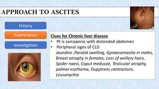 Approach to Ascites
History
Examination
Investigation
Clues for Chronic liver disease
• Pt is sarcopenic with distended abdomen
• Peripheral signs of CLD
Jaundice ,Parotid swelling, Gynaecomastia in males,
Breast atrophy in females, Loss of axillary hairs,
Spider naevi, Caput medusae, Testicular atrophy,
palmar erythema, Dupytrens contracture,
Leuconychia
APPROACH TO ASCITES
 
